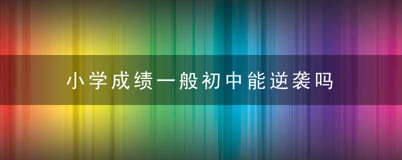 小学成绩一般初中能逆袭吗 小学成绩一般初中可以逆袭吗